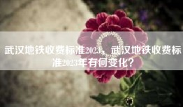 武汉地铁收费标准2023，武汉地铁收费标准2023年有何变化？