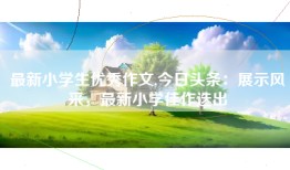 最新小学生优秀作文,今日头条：展示风采，最新小学佳作迭出
