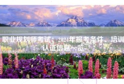 职业规划师考试：2024年报考条件、培训认证信息一览