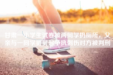 甘肃一小学生试卷被两同学扔厕所，父亲与一同学舅舅起争执刺伤对方被判刑