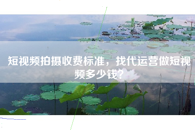 短视频拍摄收费标准，找代运营做短视频多少钱？