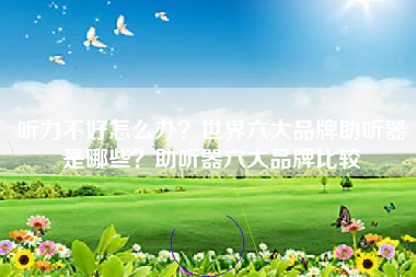 听力不好怎么办？世界六大品牌助听器是哪些？助听器六大品牌比较