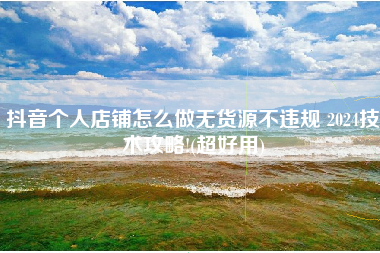 抖音个人店铺怎么做无货源不违规 2024技术攻略!(超好用)